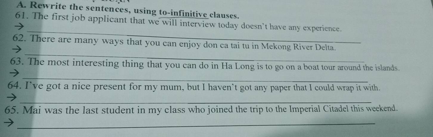 Rewrite the sentences, using to-infinitive clauses. 
_ 
61. The first job applicant that we will interview today doesn`t have any experience. 
_ 
62. There are many ways that you can enjoy don ca tai tu in Mekong River Delta. 
63. The most interesting thing that you can do in Ha Long is to go on a boat tour around the islands. 
_ 
64. I’ve got a nice present for my mum, but I haven’t got any paper that I could wrap it with. 
_ 
65. Mai was the last student in my class who joined the trip to the Imperial Citadel this weekend. 
_