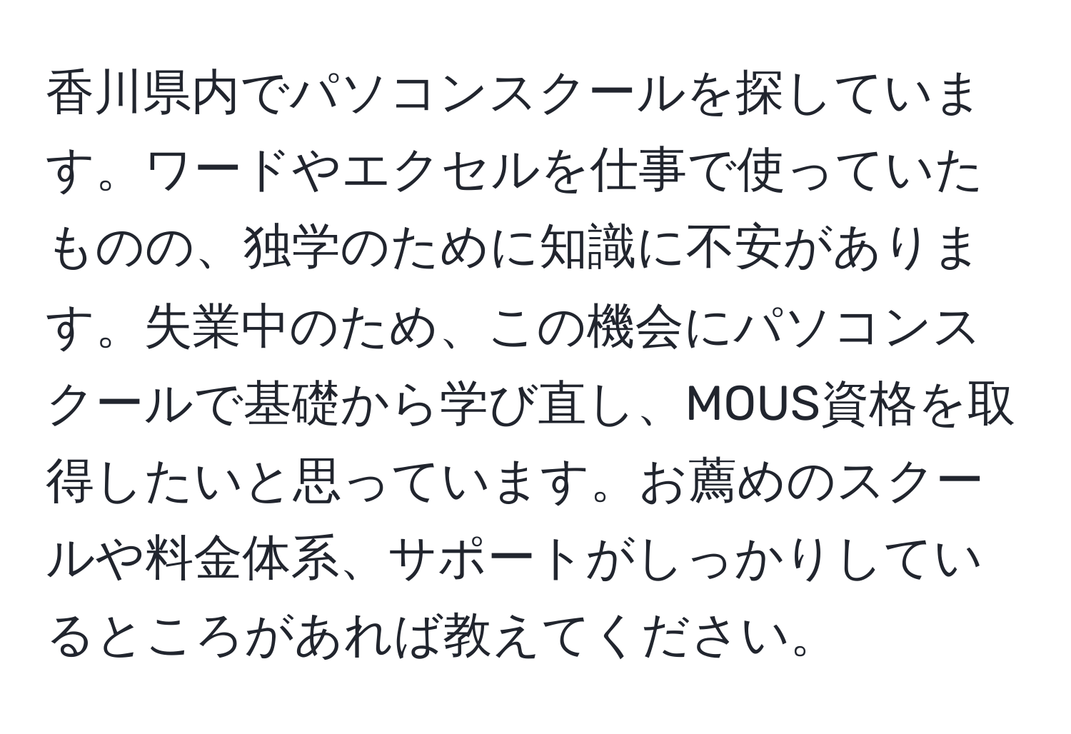 香川県内でパソコンスクールを探しています。ワードやエクセルを仕事で使っていたものの、独学のために知識に不安があります。失業中のため、この機会にパソコンスクールで基礎から学び直し、MOUS資格を取得したいと思っています。お薦めのスクールや料金体系、サポートがしっかりしているところがあれば教えてください。