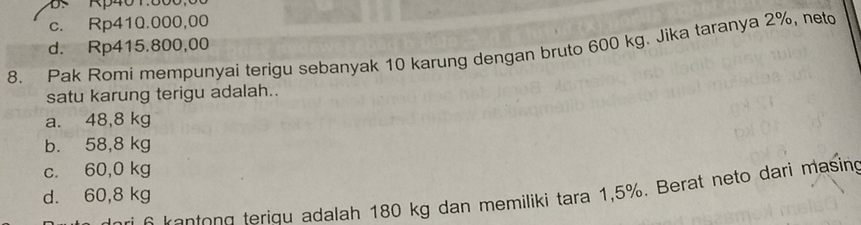 s Rp401.800
c. Rp410.000,00
d. Rp415.800,00
8. Pak Romi mempunyai terigu sebanyak 10 karung dengan bruto 600 kg. Jika taranya 2%, neto
satu karung terigu adalah..
a. 48,8 kg
b. 58,8 kg
c. 60,0 kg
d. 60,8 kg a iq adalah 180 kg dan memiliki tara 1,5%. Berat neto dari masing