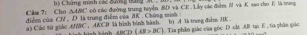 Chứng minh các đường tháng AC , 
Câu 7: Cho △ ABC có các đường trung tuyến BD và CE . Lấy các điểm H và K sao cho E là trung 
điểm của CH , D là trung điểm của BK. Chứng minh : 
a) Các tứ giác AHBC , AKCB là hình bình hành. b) A là trung điểm HK. 
bình hành ABCD(AB>BC). Tia phân giác của góc D cắt AB tại E , tia phân giác