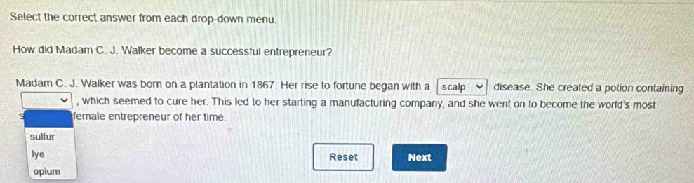 Select the correct answer from each drop-down menu.
How did Madam C. J. Walker become a successful entrepreneur?
Madam C. J. Walker was born on a plantation in 1867. Her rise to fortune began with a scalp disease. She created a potion containing
, which seemed to cure her. This led to her starting a manufacturing company, and she went on to become the world's most
female entrepreneur of her time.
sulfur
lye Next
Reset
opium