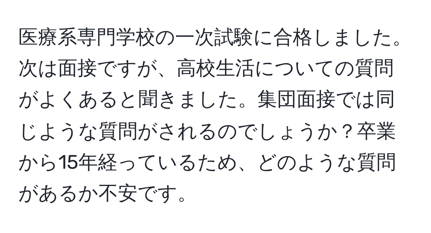 医療系専門学校の一次試験に合格しました。次は面接ですが、高校生活についての質問がよくあると聞きました。集団面接では同じような質問がされるのでしょうか？卒業から15年経っているため、どのような質問があるか不安です。