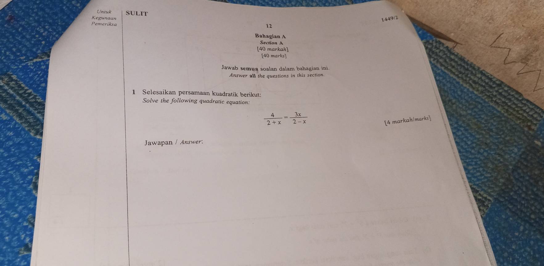 Untuk SULIT 
Kegunaan 1449/2 
Pemeriksa 
12 
Bahagian A 
Section A 
[40 markah] 
[40 marks] 
Jawab semua soalan dalam bahagian ini. 
Answer all the questions in this section. 
1 Selesaikan persamaan kuadratik berikut: 
Solve the following quadratic equation:
 4/2+x = 3x/2-x 
[4 markah/marks] 
Jawapan / Answer: