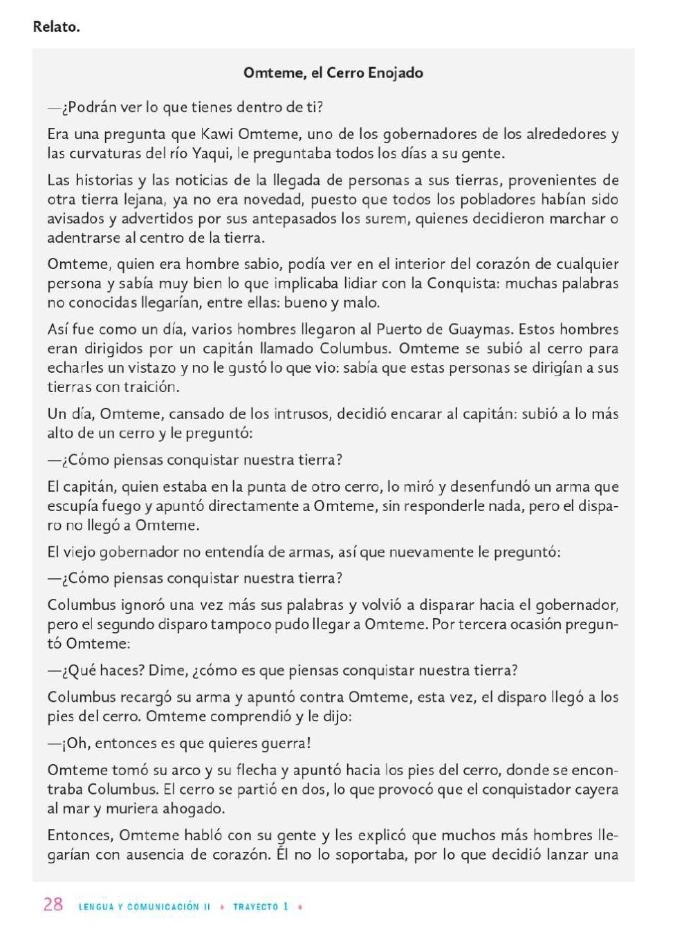 Relato.
Omteme, el Cerro Enojado
—¿Podrán ver lo que tienes dentro de ti?
Era una pregunta que Kawi Omteme, uno de los gobernadores de los alrededores y
las curvaturas del río Yaqui, le preguntaba todos los días a su gente.
Las historias y las noticias de la llegada de personas a sus tierras, provenientes de
otra tierra lejana, ya no era novedad, puesto que todos los pobladores habían sido
avisados y advertidos por sus antepasados los surem, quienes decidieron marchar o
adentrarse al centro de la tierra.
Omteme, quien era hombre sabio, podía ver en el interior del corazón de cualquier
persona y sabía muy bien lo que implicaba lidiar con la Conquista: muchas palabras
no conocidas llegarían, entre ellas: bueno y malo.
Así fue como un día, varios hombres llegaron al Puerto de Guaymas. Estos hombres
eran dirigidos por un capitán llamado Columbus. Omteme se subió al cerro para
echarles un vistazo y no le gustó lo que vio: sabía que estas personas se dirigían a sus
tierras con traición.
Un día, Omteme, cansado de los intrusos, decidió encarar al capitán: subió a lo más
alto de un cerro y le preguntó:
—¿Cómo piensas conquistar nuestra tierra?
El capitán, quien estaba en la punta de otro cerro, lo miró y desenfundó un arma que
escupía fuego y apuntó directamente a Omteme, sin responderle nada, pero el dispa-
ro no llegó a Omteme.
El viejo gobernador no entendía de armas, así que nuevamente le preguntó:
—¿Cómo piensas conquistar nuestra tierra?
Columbus ignoró una vez más sus palabras y volvió a disparar hacia el gobernador,
pero el segundo disparo tampoco pudo llegar a Omteme. Por tercera ocasión pregun-
tó Omteme:
—¿Qué haces? Dime, ¿cómo es que piensas conquistar nuestra tierra?
Columbus recargó su arma y apuntó contra Omteme, esta vez, el disparo llegó a los
pies del cerro. Omteme comprendió y le dijo:
—¡Oh, entonces es que quieres guerra!
Omteme tomó su arco y su flecha y apuntó hacia los pies del cerro, donde se encon-
traba Columbus. El cerro se partió en dos, lo que provocó que el conquistador cayera
al mar y muriera ahogado.
Entonces, Omteme habló con su gente y les explicó que muchos más hombres lle-
garían con ausencia de corazón. El no lo soportaba, por lo que decidió lanzar una
28 lengua y comunicación iI * trayecto 1