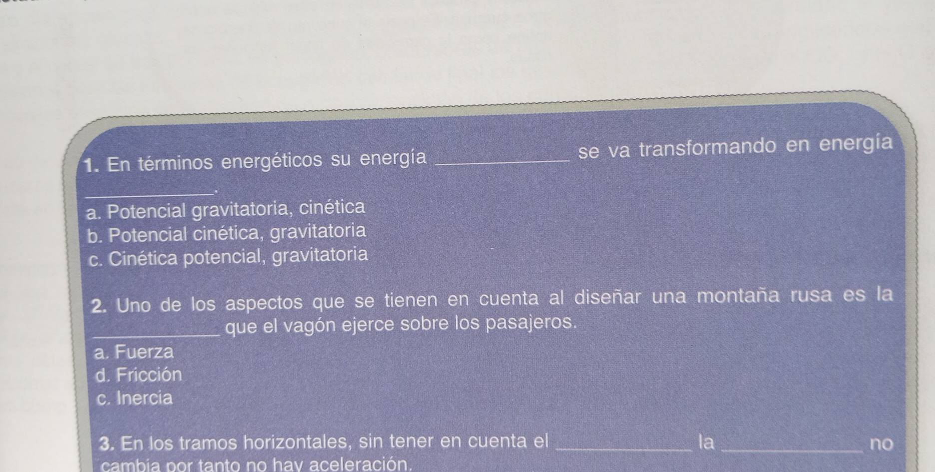 En términos energéticos su energía _se va transformando en energía
_
a. Potencial gravitatoria, cinética
b. Potencial cinética, gravitatoria
c. Cinética potencial, gravitatoria
2. Uno de los aspectos que se tienen en cuenta al diseñar una montaña rusa es la
_que el vagón ejerce sobre los pasajeros
a. Fuerza
d. Fricción
c. Inercia
3. En los tramos horizontales, sin tener en cuenta el _la_ no
cambia por tanto no hav aceleración.