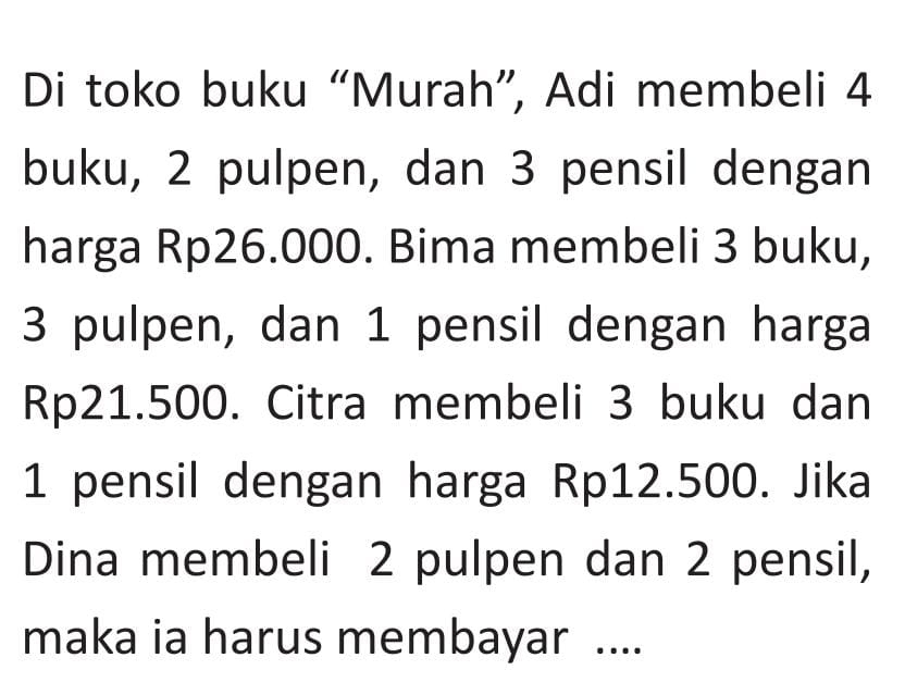 Di toko buku “Murah”, Adi membeli 4
buku, 2 pulpen, dan 3 pensil dengan 
harga Rp26.000. Bima membeli 3 buku,
3 pulpen, dan 1 pensil dengan harga
Rp21.500. Citra membeli 3 buku dan
1 pensil dengan harga Rp12.500. Jika 
Dina membeli 2 pulpen dan 2 pensil, 
maka ia harus membayar ....