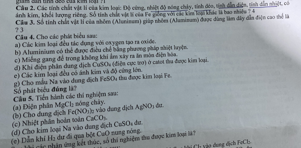 giam đân tinh đeo của kim loại ?1
Câu 2. Các tính chất vật lí của kim loại: Độ cứng, nhiệt độ nóng chảy, tính dẻo, tính dẫn diện, tính dẫn nhiệt, có
ánh kim, khối lượng riêng. Số tính chất vật lí của Fe giống với các kim loại khác là bao nhiêu ? 4
Câu 3. Số tính chất vật lí của nhôm (Aluninum) giúp nhôm (Aluminum) được dùng làm dây dẫn điện cao thế là
? 3
Câu 4. Cho các phát biểu sau:
a) Các kim loại đều tác dụng với oxygen tạo ra oxide.
b) Aluminium có thể được điều chế bằng phương pháp nhiệt luyện.
c) Miếng gang để trong không khí ẩm xảy ra ăn mòn điện hóa.
d) Khi điện phân dung dịch CuSO4 (điện cực trơ) ở catot thu được kim loại.
e) Các kim loại đều có ánh kim và độ cứng lớn.
g) Cho mẫu Na vào dung dịch FeSO4 thu được kim loại Fe.
Số phát biểu đúng là?
Câu 5. Tiến hành các thí nghiệm sau:
(a) Điện phân MgCl_2 nóng chảy.
(b) Cho dung dịch Fe (NO_3)_2 vào dung dịch AgNO_3 du.
(c) Nhiệt phân hoàn toàn CaCO_3.
(d) Cho kim loại Na vào dung dịch Cu SO_4 du.
(e) Dẫn khí H_2 dư đi qua bột CuO nung nóng.
thi các phản ứng kết thúc, số thí nghiệm thu được kim loại là?
khí Ch yào dung dịch FeCl_2.