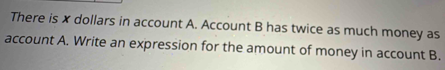 There is x dollars in account A. Account B has twice as much money as 
account A. Write an expression for the amount of money in account B.