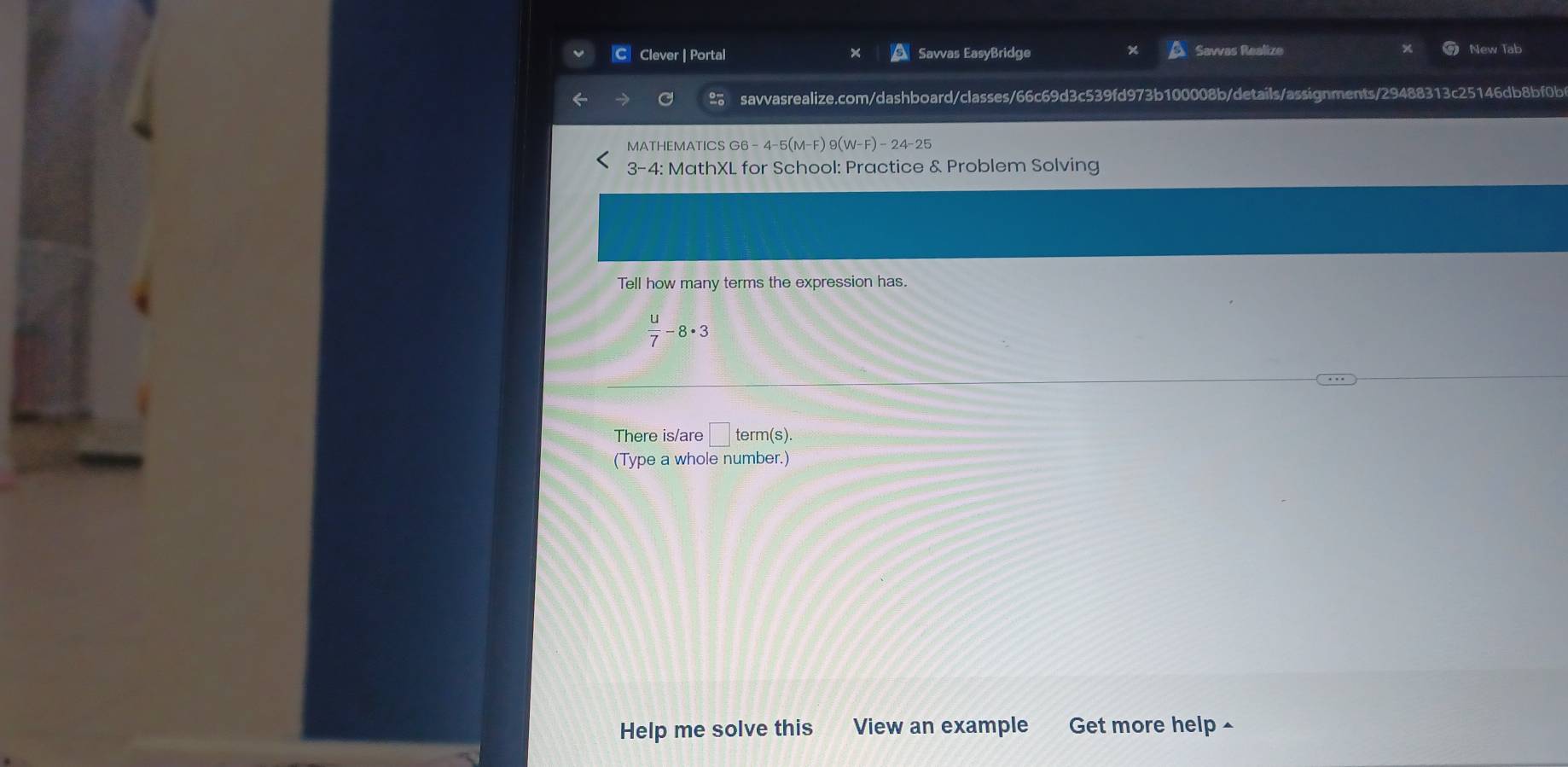 Clever | Portal Savvas EasyBridge Savvas Realize New Tab 
savvasrealize.com/dashboard/classes/66c69d3c539fd973b100008b/details/assignments/29488313c25146db8bf0b 
MATHEMATICS G6 -4-5(M-F)9(W-F)-24-25
3-4: MathXL for School: Practice & Problem Solving 
Tell how many terms the expression has.
 u/7 -8· 3
There is/are □ : term(s). 
(Type a whole number.) 
Help me solve this View an example Get more help ^