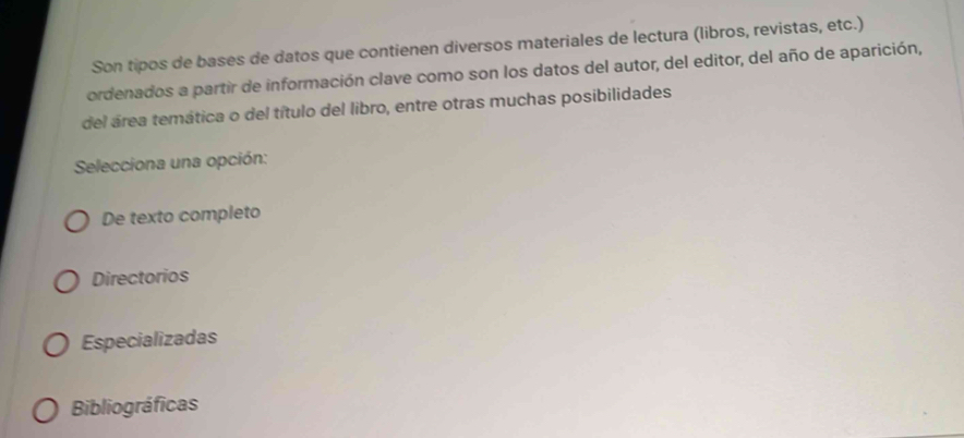 Son tipos de bases de datos que contienen diversos materiales de lectura (libros, revistas, etc.)
ordenados a partir de información clave como son los datos del autor, del editor, del año de aparición,
del área temática o del título del libro, entre otras muchas posibilidades
Selecciona una opción:
De texto completo
Directorios
Especializadas
Bibliográficas