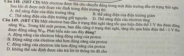 Cầu 148. (SBT CD) Một electron được thả cho chuyển động trong một điện trường đều từ trạng thái nghi.
Sau khi đi được một đoạn xác định trong điện trường thì:
A. thể năng điện của điện trường tăng B. thể năng điện của điện trường giảm
C. Thể năng điện của điện trường giữ nguyên D. Thế năng điện của electron tăng
Câu 149. (SBT CD) Một electron ban đầu ở trạng thái nghi tăng tốc qua hiệu điện thế 1 V thu được động
năng Wa. Trong khi một proton, ban đầu cũng ở trạng thái nghi, tăng tốc qua hiệu điện thế - 1 V thu
được động năng Wạ. Phát biểu nào sau đây đúng?
A. động năng của electron bằng động năng của proton
B. Động năng của electron nhỏ hơn động năng của proton
C. động năng của electron lớn hơn động năng của proton
D. không thể xác định được câu trả lời từ thông tin đã cho