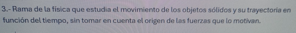 3.- Rama de la física que estudia el movimiento de los objetos sólidos y su trayectoría en 
función del tiempo, sin tomar en cuenta el origen de las fuerzas que lo motivan.