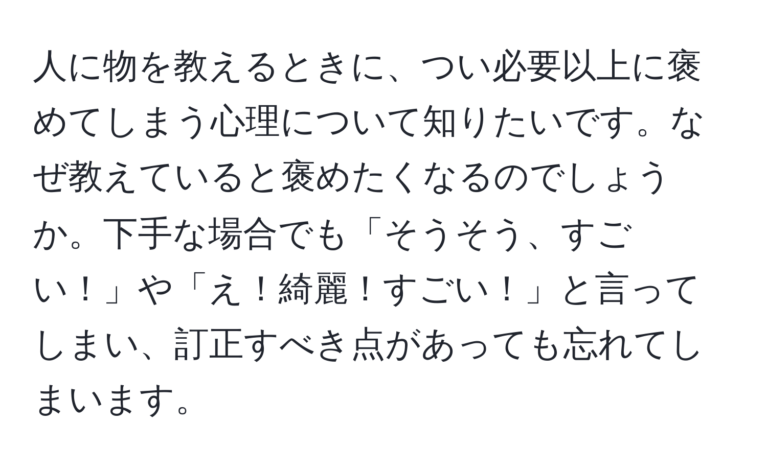 人に物を教えるときに、つい必要以上に褒めてしまう心理について知りたいです。なぜ教えていると褒めたくなるのでしょうか。下手な場合でも「そうそう、すごい！」や「え！綺麗！すごい！」と言ってしまい、訂正すべき点があっても忘れてしまいます。