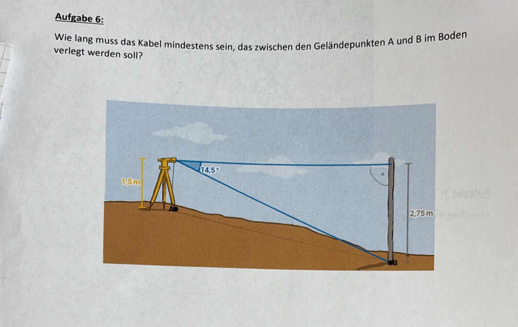 Aufgabe 6: 
Wie lang muss das Kabel mindestens sein, das zwischen den Geländepunkten A und B im Boden 
verlegt werden soll?
14.5°
1,5 m
C oda t
2,75 m enrbees
B