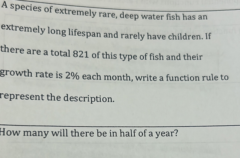 A species of extremely rare, deep water fish has an 
extremely long lifespan and rarely have children. If 
there are a total 821 of this type of fish and their 
growth rate is 2% each month, write a function rule to 
represent the description. 
How many will there be in half of a year?