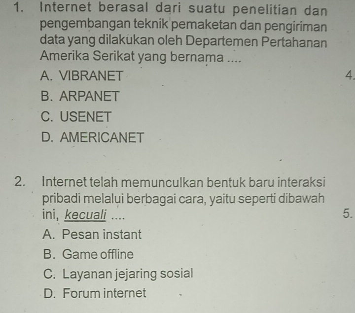 Internet berasal dari suatu penelitian dan
pengembangan teknik pemaketan dan pengiriman
data yang dilakukan oleh Departemen Pertahanan
Amerika Serikat yang bernama ....
A. VIBRANET 4.
B. ARPANET
C. USENET
D. AMERICANET
2. Internet telah memunculkan bentuk baru interaksi
pribadi melalui berbagai cara, yaitu seperti dibawah
ini, kecuali ....
5.
A. Pesan instant
B. Game offline
C. Layanan jejaring sosial
D. Forum internet