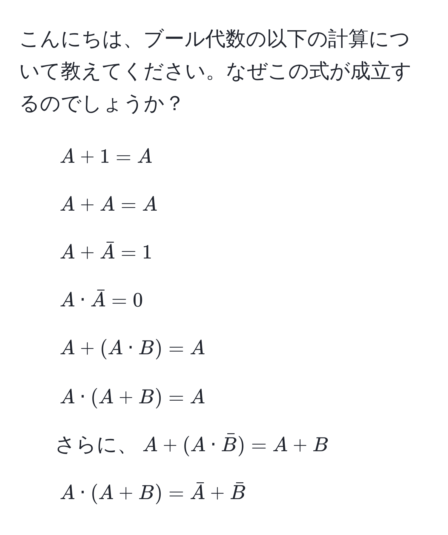 こんにちは、ブール代数の以下の計算について教えてください。なぜこの式が成立するのでしょうか？
1. $A + 1 = A$
2. $A + A = A$
3. $A + barA = 1$
4. $A · barA = 0$
5. $A + (A · B) = A$
6. $A · (A + B) = A$
7. さらに、$A + (A · barB) = A + B$
8. $A · (A + B) = barA + barB$