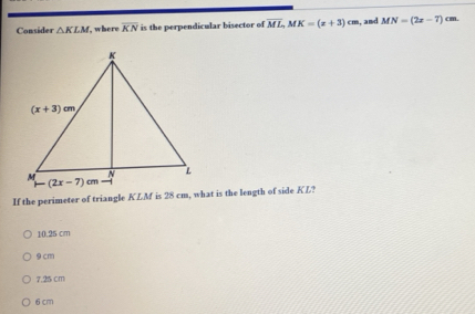 Consider △ KLM , where overline KN is the perpendicular bisector of overline ML,MK=(x+3)cm , and MN=(2x-7) cm.
If the perimeter of triangle KLM is 28 cm, what is the length of side KL?
10.25 cm
9 cm
7.25 cm
6 cm