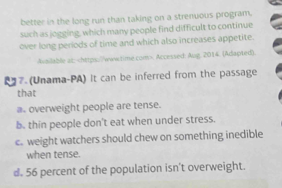 better in the long run than taking on a strenuous program,
such as jogging, which many people find difficult to continue
over long periods of time and which also increases appetite.
Available at:. Accessed: Aug. 2014. (Adapted).
7 (Unama-PA) It can be inferred from the passage
that
a. overweight people are tense.
b. thin people don’t eat when under stress.
c. weight watchers should chew on something inedible
when tense.
d. 56 percent of the population isn’t overweight.