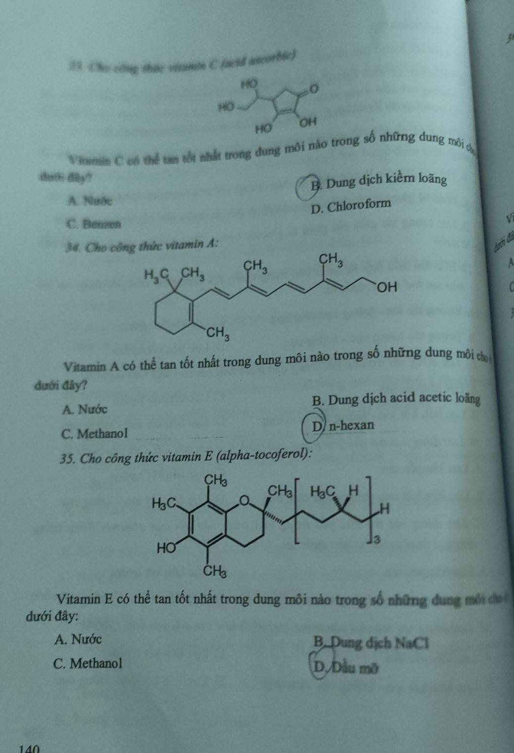 Cho công thức visami C (acid ascorbic)
Vitmin C có thể tan tốt nhất trong dung môi nào trong số những dung môi t
duoi dây?
B. Dung dịch kiểm loãng
A. Nước
D. Chloroform
C. Benzen
V
34. Cho cc vitamin A:
dahí đã
A
Vitamin A có thể tan tốt nhất trong dung môi nào trong số những dung môi ch
đưới đây?
B. Dung dịch acid acetic loãng
A. Nước
C. Methano1 D n-hexan
35. Cho công thức vitamin E (alpha-tocoferol):
Vitamin E có thể tan tốt nhất trong dung môi nào trong số những dung một đ
dưới đây:
A. Nước B. Dung dịch NaCl
C. Methanol D. Dầu mỡ
140