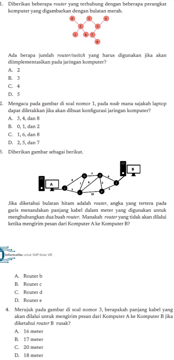 Diberikan beberapa router yang terhubung dengan beberapa perangkat
komputer yang digambarkan dengan bulatan merah.
Ada berapa jumlah router/switch yang harus digunakan jika akan
diimplementasikan pada jaringan komputer?
A. 2
B. 3
C. 4
D. 5
2. Mengacu pada gambar di soal nomor 1, pada node mana sajakah laptop
dapat diletakkan jika akan dibuat konfigurasi jaringan komputer?
A. 3, 4, dan 8
B. 0, 1, dan 2
C. 1, 6, dan 8
D. 2, 5, dan 7
3. Diberikan gambar sebagai berikut.
Jika diketahui bulatan hitam adalah router, angka yang tertera pada
garis menandakan panjang kabel dalam meter yang digunakan untuk
menghubungkan dua buah router. Manakah router yang tidak akan dilalui
ketika mengirim pesan dari Komputer A ke Komputer B?
Informatika untuk SMP Kelas VIII
A. Router b
B. Router c
C. Router d
D. Router e
4. Merujuk pada gambar di soal nomor 3, berapakah panjang kabel yang
akan dilalui untuk mengirim pesan dari Komputer A ke Komputer B jika
diketahui router B rusak?
A. 16 meter
B. 17 meter
C. 20 meter
D. 18 meter