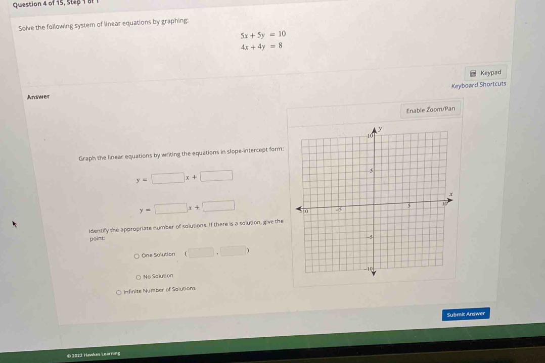 of 15, Step 1 of 1
Solve the following system of linear equations by graphing:
5x+5y=10
4x+4y=8
Keypad
Keyboard Shortcuts
Answer
Enable Zoom/Pan
Graph the linear equations by writing the equations in slope-intercept form:
y=□ x+□
y=□ x+□
Identify the appropriate number of solutions. If there is a solution, give the
point:
One Solution (□ ,□ )
No Solution
Infinite Number of Solutions
Submit Answer
© 2022 Hawkes Learning