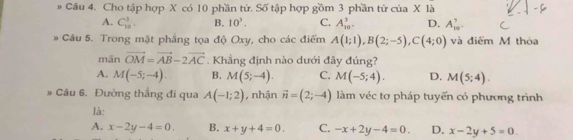 Cho tập hợp X có 10 phần tử. Số tập hợp gồm 3 phần tử của X là
A. C_(10)^3. B. 10^3. C. A_(10)^3. D. A_(10)^7. 
» Câu 5. Trong mặt phẳng tọa độ Oxy, cho các điểm A(1;1), B(2;-5), C(4;0) và điểm M thỏa
mãn vector OM=vector AB-2vector AC Khắng định nào dưới đây đúng?
A. M(-5;-4). B. M(5;-4). C. M(-5;4). D. M(5;4). 
Câu 6. Đường thẳng đi qua A(-1;2) , nhận vector n=(2;-4) làm véc tơ pháp tuyến có phương trình
là:
A. x-2y-4=0. B. x+y+4=0. C. -x+2y-4=0. D. x-2y+5=0