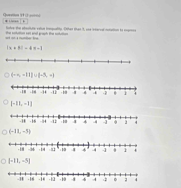 Listen
Solve the absolute value inequality. Other than B use interval notation to express
the solution set and graph the solution 
set on a number line.
|x+8|-4≤ -1
(-∈fty ,-11]∪ [-5,∈fty )
[-11,-1]
(-11,-5)
[-11,-5]