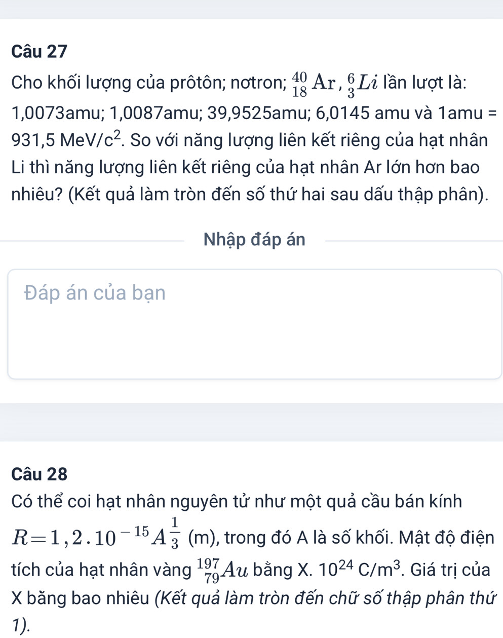 Cho khối lượng của prôtôn; nơtron; _(18)^(40)Ar, _3^(6Li lần lượt là:
1,0073amu; 1,0087amu; 39,9525amu; 6,0145 amu và 1amu=
931,5MeV/c^2). So với năng lượng liên kết riêng của hạt nhân 
Li thì năng lượng liên kết riêng của hạt nhân Ar lớn hơn bao 
nhiêu? (Kết quả làm tròn đến số thứ hai sau dấu thập phân). 
Nhập đáp án 
Đáp án của bạn 
Câu 28 
Có thể coi hạt nhân nguyên tử như một quả cầu bán kính
R=1,2.10^(-15)A^(frac 1)3(m) , trong đó A là số khối. Mật độ điện 
tích của hạt nhân vàng _(79)^(197)Au bằng X. 10^(24)C/m^3. Giá trị của
X băng bao nhiêu (Kết quả làm tròn đến chữ số thập phân thứ 
1).