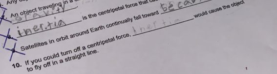 Any U 
. An object traveling in is the centripetal force that 
Satellites in orbit around Earth continually fall towar would cause the objec 
10. If you could turn off a centripetal force 
to fly off in a straight line.