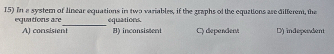 In a system of linear equations in two variables, if the graphs of the equations are different, the
_
equations are equations.
A) consistent B) inconsistent C) dependent D) independent