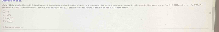 Viola (45) is single. Her 2021 federal itemized deductions totaled $15,400, of which she claimed $1,000 of state income taxes paid in 2021. She filed her tax return on April 14, 2022, and on May 1, 2022, she
received a $1,000 state income tax refund. How much of her 2021 state income tax refund is taxable on her 2022 federal return?
50
$500
$2,000 $1,000
Mark for follow up