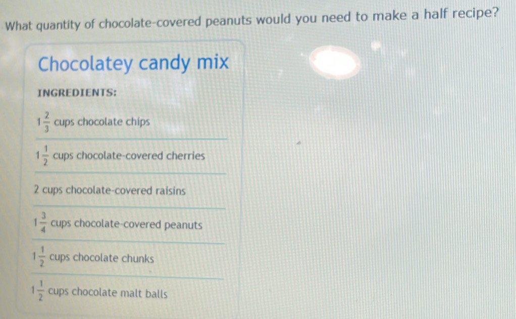 What quantity of chocolate-covered peanuts would you need to make a half recipe? 
Chocolatey candy mix 
INGREDIENTS: 
_
1 2/3  cups chocolate chips 
_
1 1/2  cups chocolate-covered cherries
2 cups chocolate-covered raisins 
_ 
_
1 3/4  cups chocolate-covered peanuts
1 1/2  cups chocolate chunks 
_
1 1/2  cups chocolate malt balls