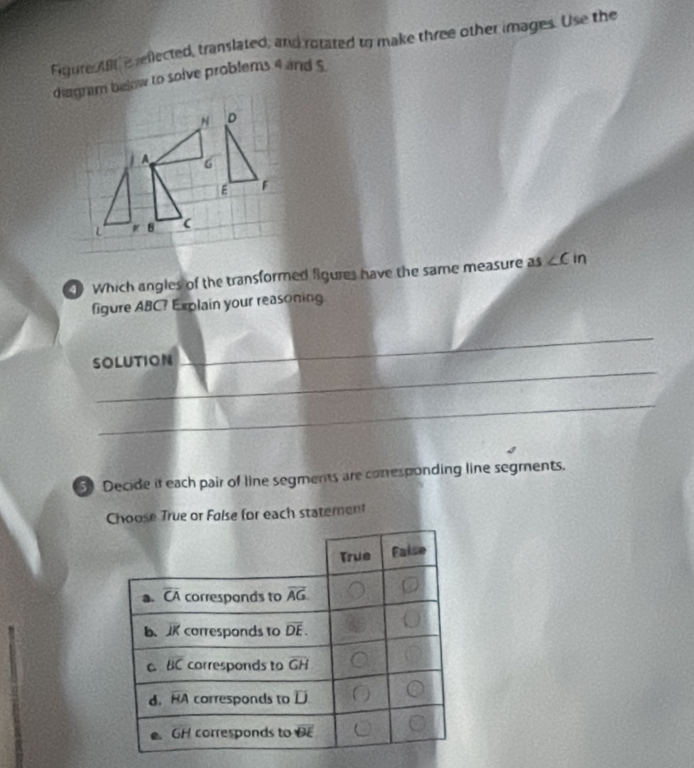 Figure Aftis reflected, translated, and rotated to make three other images. Use the
diagram below to solve problems 4 and 5
Which angles of the transformed figures have the same measure as ∠ Cin
figure ABC? Explain your reasoning
_
SOLUTION
_
_
3 Decide it each pair of line segments are conresponding line segments.
Choose True or Folse for each statement