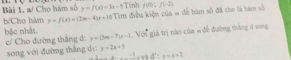 a/ Cho hàm số y=f(x)=3x-5 Tinh f(0);f(-2)
b/Cho hàm y=f(x)=(2m-4)x+10 Tìm điều kiện của m để hàm số đã cho là hàm số 
bậc nhất. 
c/ Cho đường thắng d: y=(5m-7)x-1 Với giá trị nào của m đề đường thắng d song 
song với đường thắng dị: y=2x+5
x=frac -1x và d ∵ y=x+2