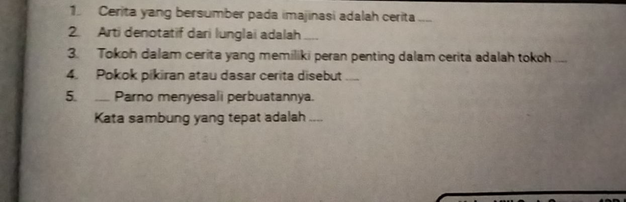 Cerita yang bersumber pada imajinasi adalah cerita .... 
2. Arti denotatif dari lunglai adalah a 
3. Tokoh dalam cerita yang memiliki peran penting dalam cerita adalah tokoh 
4. Pokok pikiran atau dasar cerita disebut .... 
5. __ Parno menyesali perbuatannya. 
Kata sambung yang tepat adalah __-