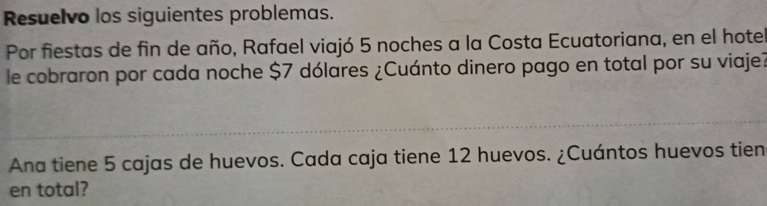 Resuelvo los siguientes problemas. 
Por fiestas de fin de año, Rafael viajó 5 noches a la Costa Ecuatoriana, en el hotel 
le cobraron por cada noche $7 dólares ¿Cuánto dinero pago en total por su viaje? 
Ana tiene 5 cajas de huevos. Cada caja tiene 12 huevos. ¿Cuántos huevos tien 
en total?