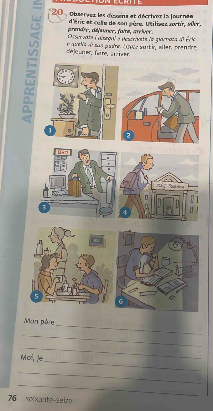 Observez les dessins et décrivez la journée 
d’Éric et celle de son père. Utilisez sortir, aller, 
prendre, déjeuner, faire, arriver. 
Osservate i disegni e descrivete la giornata di Éric 
u déjeuner, faire, arriver. 
e quella di suo padre. Usate sortir, aller, prendre, 
a 
2
1300
5
6
_ 
Mon père 
_ 
_ 
_ 
Moi, je 
_ 
_
76 soixante-seize