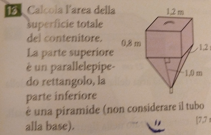 1ª Calcola larea della 
superfície totale 
del contenitore. 
La parte superiore
1,2
é un parallelepipe- 
do rettangolo, la 
parte inferiore 
é una piramide (non considerare il tubo 
alla base). [ 7,71