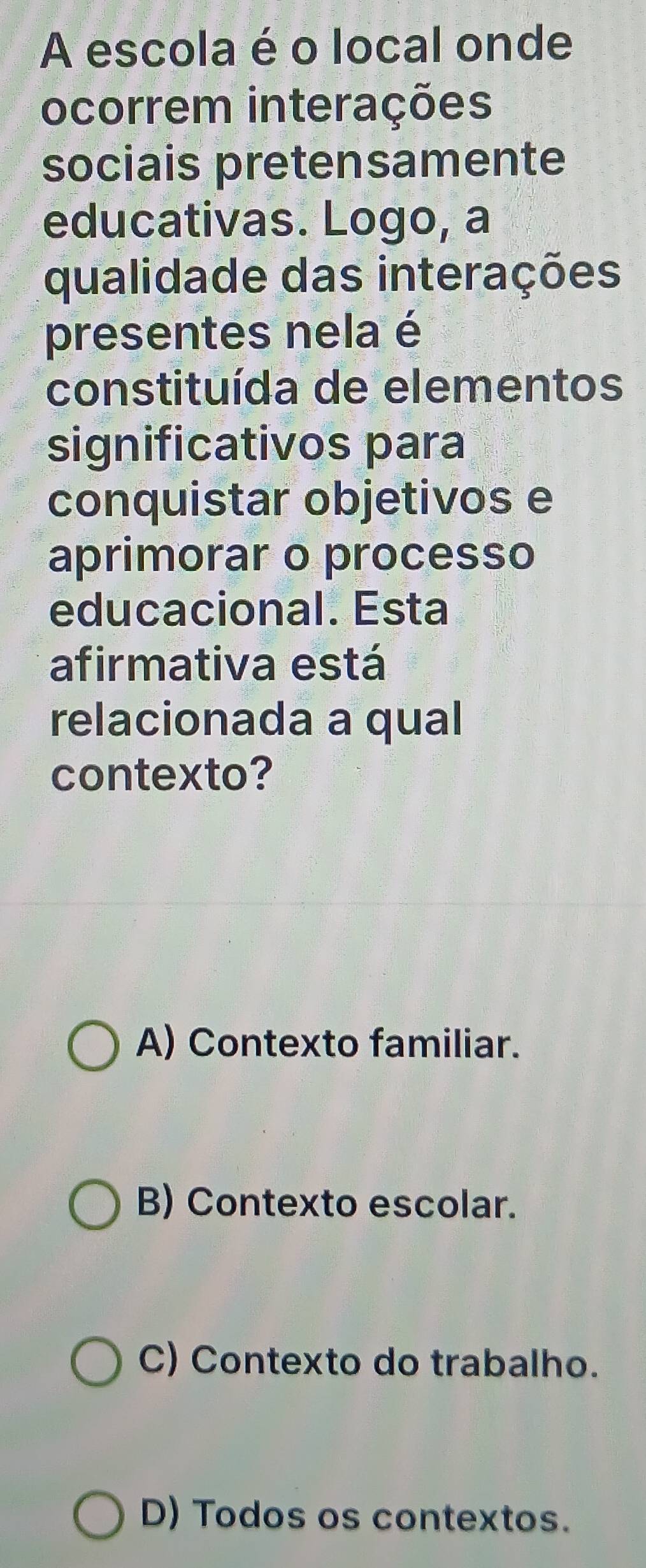 A escola é o local onde
ocorrem interações
sociais pretensamente
educativas. Logo, a
qualidade das interações
presentes nela é
constituída de elementos
significativos para
conquistar objetivos e
aprimorar o processo
educacional. Esta
afirmativa está
relacionada a qual
contexto?
A) Contexto familiar.
B) Contexto escolar.
C) Contexto do trabalho.
D) Todos os contextos.