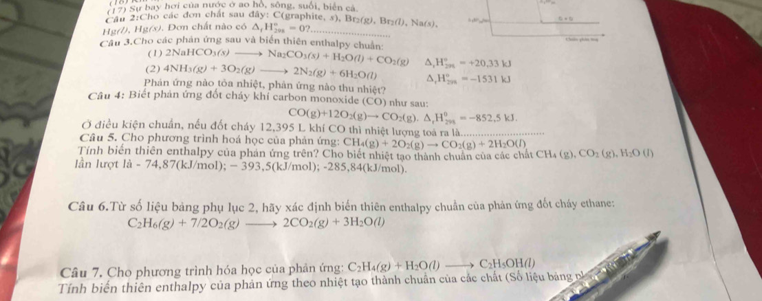 (17) Sự bay hơi của nước ở ao hồ, sông, suối, biển cả,
Cầu 2:Cho các đơn chất sau đây: C(graphite, s), Bị
Hg(/), Hg(s). Đơn chất nào có △ _fH_(298)^o=0? _ Br_2(g),Br_2(l),Na(s), 5+8P(9)=_ ln 
0+0
Câu 3.Cho các phản ứng sau và biến thiên enthalpy chuẩn: 2NaHCO_3(s)to Na_2CO_3(s)+H_2O(l)+CO_2(g) △ H_(291)°=+20,33kJ Chân phân ta
(1)
(2) 4NH_3(g)+3O_2(g)to 2N_2(g)+6H_2O(l) △ H_(298)°=-1531kJ
Phản ứng nào tỏa nhiệt, phản ứng nào thu nhiệt?
Câu 4: Biết phản ứng đốt cháy khí carbon monoxide (CO) như sau:
CO(g)+12O_2(g)to CO_2(g).△ _rH_(298)^o=-852,5kJ.
Ở điều kiện chuẩn, nếu đốt cháy 12,395 L khí CO thì nhiệt lượng toá ra là._
Câu 5. Cho phương trình hoá học của phản ứng: CH_4(g)+2O_2(g)to CO_2(g)+2H_2O(l)
Tính biến thiên enthalpy của phản ứng trên? Cho biết nhiệt tạo thành chuẩn của các chất C CH_4(g),CO_2(g),H_2O(l)
lần lượt la-74,87(kJ/mol);-393,5(kJ/mol);-285,84( kJ/mol).
Câu 6.Từ số liệu bảng phụ lục 2, hãy xác định biến thiên enthalpy chuẩn của phản ứng đốt cháy ethane:
C_2H_6(g)+7/2O_2(g)to 2CO_2(g)+3H_2O(l)
Câu 7. Cho phương trình hóa học của phản ứng: C_2H_4(g)+H_2O(l)to C_2H_5OH(l)
Tính biến thiên enthalpy của phản ứng theo nhiệt tạo thành chuẩn của các chất (Số liệu bảng nà