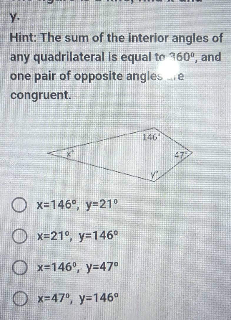 Hint: The sum of the interior angles of
any quadrilateral is equal to 360° , and
one pair of opposite angles are
congruent.
x=146°,y=21°
x=21°,y=146°
x=146°,y=47°
x=47°,y=146°