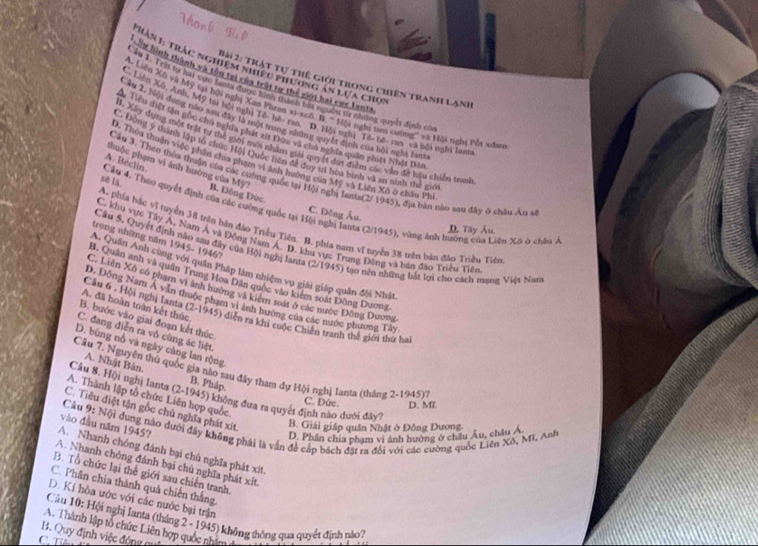 Phàn L trắc nghiệm nhiệu phương ăn lựa cho
C hình thành và tàm tr của trất tự thế giới hai cực lanta
Bài 2: Trật tự thế giới trong chiến tranh lạnh
Cầu 1. Trật tự hai cục lama được hình thành bắt nguồn sử những quyết định có
A Liên Xố và Mỹ tại bội nghị Xan Phran xi-xcô B. ' Hội nghị tam cường' và Hội nghị Pốt xưn
C. Liên Xô, Anh, Mỹ tại bội nghị Tê- hệ- ran, D. Hội nghị Tê- hè- ran và bội nghi lanh
Lâu 2, Nội dung nào san đây là một trong những quyết định của bội nghị lam
Viên diệt tần cốc chủ nghĩa phất st Đực và cho nghĩa quân phát Nhật Dản
II. Xily dựng một trật tư thể giới mới nhâm giải quyết đứt điểm các văn đề hậu chiến tranh
C. Động ý thành lập tổ chúc Hội Quốc liên để duy trì hòa bình và an ninh thể gió
* Thoa thuận việc phân chía phạm vi anh hưởng của Mỹ và Liên Xô ở châu Phi
phuộc phạm vi ảnh hướng của Mỹ7
Câu 3. Theo thôu thuận của các cuờng quốc tại Hội nghị lants(2/ 1945), địa bàn nào sau đây ở châu Âu s
A. Béclin B. Đông Đức
se lǎ.
Câu 4. Theo quyết đình của các cường quốc tại Hội nghị lanta (2/1945), vùng ảnh hương của Liên Xô ở châu /
C. Đông Âu.
A. phía bắc vĩ tuyến 38 trên bán đảo Triều Tiên. B. phía nam vĩ tuyến 38 trên bán đảo Triều Tiên
D. Tây Âu.
C. khu vực Tây Á, Nam Á và Đồng Nam Á. D. khu vực Trung Đồng và bán đào Triều Tiên
trong những năm 1945- 1946?
Câu 5. Quyết định nào sau đây của Hội nghị lanta (2/1945) tạo nên những bắt lợi cho cách mạng Việt Nan
A. Quân Anh cùng với quân Pháp làm nhiệm vụ giải giáp quân đội Nhật
B. Quân anh và quân Trung Hoa Dân quốc vào kiểm soát Động Dương
Liên Xô có phạm vi ảnh hướng và kiệm soát ở các nước Đông Dương
. Đông Nam Á văn thuộc phạm vi ảnh hướng của các nước phương Tây
A. đã hoàn toàn kết thúc
Câu 6 . Hội nghị Ianta (2-1945) diễn ra khi cuộc Chiến tranh thế giới thứ ha
B. bước vào giai đoạn kết thúc
C. đang diễn ra vô cùng ác liệt.
D. bùng nổ và ngày cảng lan rộng
A. Nhật Bản.
Câu 7. Nguyên thủ quốc gia nào sau đây tham dự Hội nghị Ianta (thăng 2-1945)?
B. Pháp.
Câu 8. Hội nghị Ianta (2-1945) không đưa ra quyết định nào dưới đây?
A. Thành lập tổ chức Liên hợp quốc.
C. Đức. D. MT
C. Tiêu diệt tận gốc chủ nghĩa phát xít.
Câu 9: Nội dụng nào đưới đây không phái là vẫn đề cấp bách đặt ra đổi với các cường quốc Liên Xô, Mĩ, Anh D. Phân chia phạm vi ảnh hướng ở châu Âu, châu Á
vào đầu năm 1945?
B. Giải giáp quân Nhật ở Đồng Dương
A. Nhanh chóng đánh bại chủ nghĩa phát xít.
A. Nhanh chóng đánh bại chủ nghĩa phát xit.
B. Tổ chức lại thế giới sau chiến tranh.
C. Phân chia thành quả chiến thắng,
D. Kí hòa ước với các nước bại trận
Cầu 10: Hội nghị Ianta (tháng 2 - 1945) không thông qua quyết định nào?
B. Quy định việc đóng g A. Thành lập tổ chức Liên hợp quốc nhằm
C. Tiê