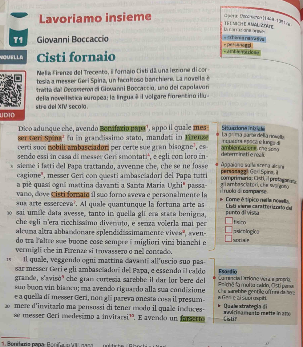 Lavoriamo insieme Opera: Decomeron (1349-1351 ca
TECNICHE ANALIZZATE:
la narrazione breve:
T1 Giovanni Boccaccio
* schema narrativo
* personaggi
NOVELLA Cisti fornaio
* ambientazione
Nella Firenze del Trecento, il fornaio Cisti dà una lezione di cor-
tesia a messer Geri Spina, un facoltoso banchiere. La novella è
tratta dal Decømeron di Giovanni Boccaccio, uno dei capolavori
della novellistica europea; la lingua è il volgare fiorentino illu-
stre del XIV secolo.
UDIO
Situazione iniziale
Dico adunque che, avendo Bonifazio papa¹, appo il quale mes- La prima parte della novella
ser Geri Spina² fu in grandissimo stato, mandati in Firenze inquadra epoca e luogo di
certi suoi nobili ambasciadori per certe sue gran bisogne³, es- ambientazione, che sono
sendo essi in casa di messer Geri smontati“, e egli con loro in- determinati e reali.
Appaiono sulla scena alcuni
s sieme i fatti del Papa trattando, avvenne che, che se ne fosse personaggi: Geri Spina, il
cagione⁵, messer Geri con questi ambasciadori del Papa tutti comprimario; Cisti, il protagonista:
gli ambasciatori, che svolgono
a piè quasi ogni mattina davanti a Santa Maria Ughi⁶ passa- il ruolo di comparse.
vano, dove Cisti fornaio il suo forno aveva e personalmente la Come è tipico nella novella,
sua arte esserceva’. Al quale quantunque la fortuna arte as- Cisti viene caratterizzato dal
10 sai umile data avesse, tanto in quella gli era stata benigna, punto di vista
che egli n’era ricchissimo divenuto, e senza volerla mai per fisico
alcuna altra abbandonare splendidissimamente vivea®, aven- psicologico
do tra l’altre sue buone cose sempre i migliori vini bianchi e sociale
vermigli che in Firenze si trovassero o nel contado.
1s Il quale, veggendo ogni mattina davanti all’uscio suo pas-
sar messer Geri e gli ambasciadori del Papa, e essendo il caldo Esordio
Comincia l’azione vera e propria
grande, s'avisò° che gran cortesia sarebbe il dar lor bere del Poiché fa molto caldo, Cisti pensa
suo buon vin bianco; ma avendo riguardo alla sua condizione che sarebbe gentile offrire da bere
e a quella di messer Geri, non gli pareva onesta cosa il presum- a Geri e ai suoi ospiti.
Quale strategia di
20 mere d’invitarlo ma pensossi di tener modo il quale induces- avvicinamento mette in atto
se messer Geri medesimo a invitarsi¹º. E avendo un farsetto Cisti?
1. Bonifazio papa: Bonifacio VIII, panapolitiche  i  Bian