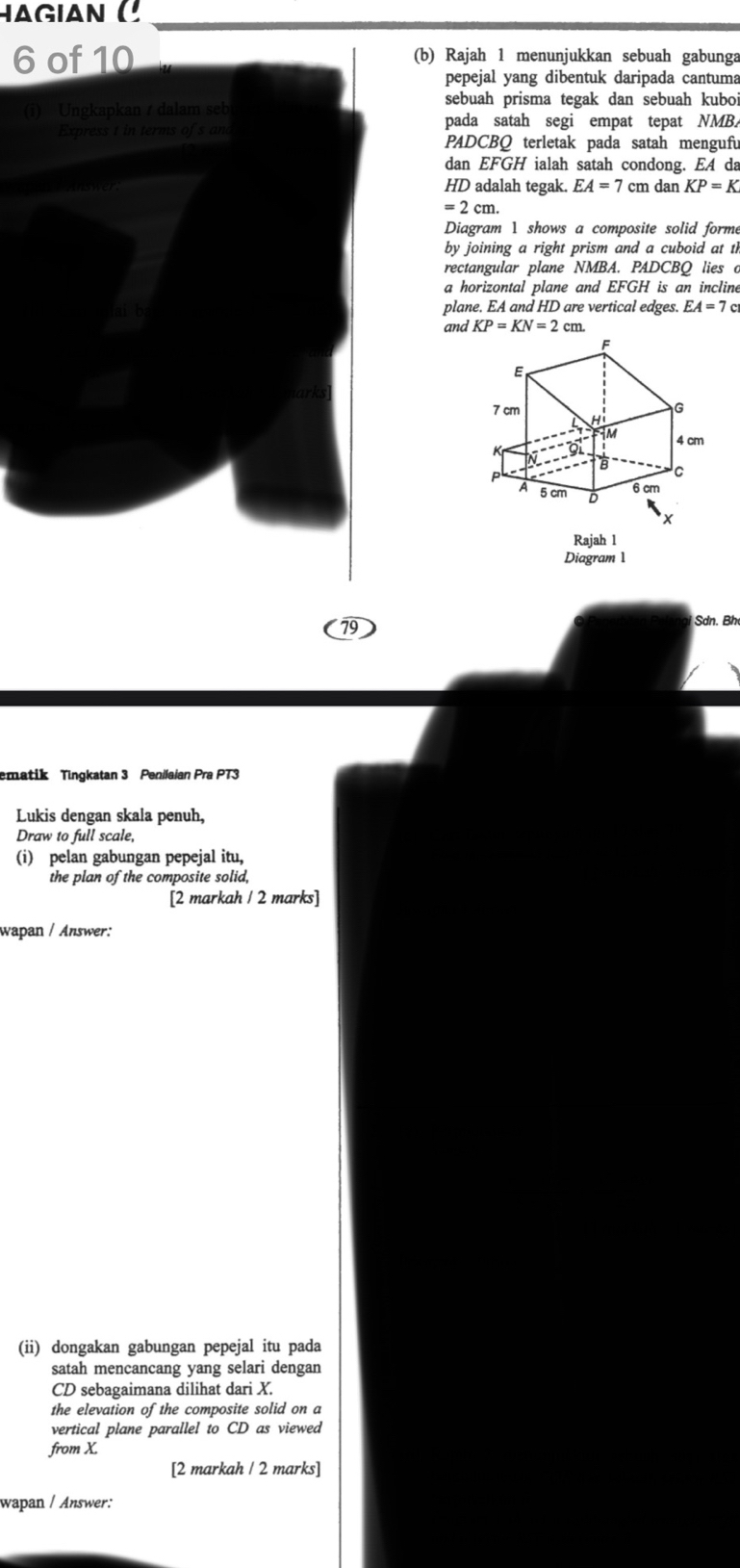 a g i a n C
6 of 10 (b) Rajah 1 menunjukkan sebuah gabunga 
pepejal yang dibentuk daripada cantuma 
sebuah prisma tegak dan sebuah kuboi 
(i) Ungkapkan / dalam seb 
pada satah segi empat tepat NMB. 
Express t in terms of s an 
PADCBQ terletak pada satah mengufu 
dan EFGH ialah satah condong. EA da
HD adalah tegak. EA=7cm dan KP=K
=2cm. 
Diagram 1 shows a composite solid forme 
by joining a right prism and a cuboid at th 
rectangular plane NMBA. PADCBQ lies o 
a horizontal plane and EFGH is an incline 
ai b plane. EA and HD are vertical edges. EA=7c
and KP=KN=2cm
79 
Sdn. Bh 
ematik Tingkatan 3 Penilaian Pra PT3 
Lukis dengan skala penuh, 
Draw to full scale, 
(i) pelan gabungan pepejal itu, 
the plan of the composite solid, 
[2 markah / 2 marks] 
wapan / Answer: 
(ii) dongakan gabungan pepejal itu pada 
satah mencancang yang selari dengan
CD sebagaimana dilihat dari X. 
the elevation of the composite solid on a 
vertical plane parallel to CD as viewed 
from X. 
[2 markah / 2 marks] 
wapan / Answer: