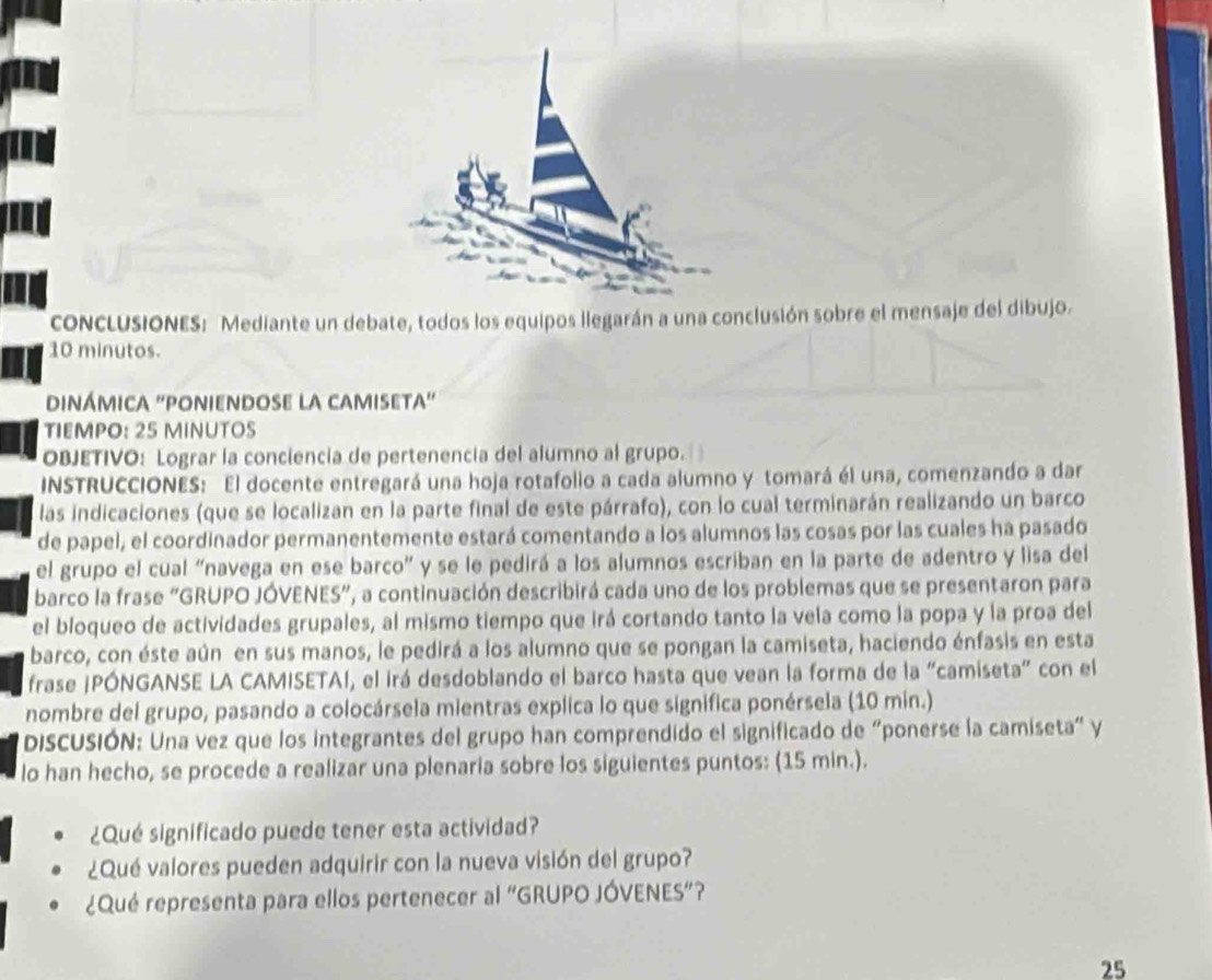 concLUSIONES: Mediante un debate, todos los equipos llegarán a una conclusión sobre el mensaje del dibujo.
10 minutos.
DinÁmica ''poniendosE la camisEta'
TIEMPO: 25 MINUTOS
OBJETIVO: Lograr la conciencia de pertenencia del alumno al grupo.
INSTRUCCIONES: El docente entregará una hoja rotafolio a cada alumno y tomará él una, comenzando a dar
las indicaciones (que se localizan en la parte final de este párrafo), con lo cual terminarán realizando un barco
de papel, el coordinador permanentemente estará comentando a los alumnos las cosas por las cuales ha pasado
el grupo el cual "navega en ese barco" y se le pedirá a los alumnos escriban en la parte de adentro y lisa del
barco la frase “GRUPO JÓVENES", a continuación describirá cada uno de los problemas que se presentaron para
el bloqueo de actividades grupales, al mismo tiempo que irá cortando tanto la vela como la popa y la proa del
barco, con éste aún en sus manos, le pedirá a los alumno que se pongan la camiseta, haciendo énfasis en esta
frase ¡PÓNGANSE LA CAMISETAI, el irá desdoblando el barco hasta que vean la forma de la "camiseta" con el
nombre del grupo, pasando a colocársela mientras explica lo que significa ponérsela (10 min.)
DISCUSIÓN: Una vez que los integrantes del grupo han comprendido el significado de “ponerse la camiseta" y
lo han hecho, se procede a realizar una plenaria sobre los siguientes puntos: (15 min.).
¿Qué significado puede tener esta actividad?
¿Qué valores pueden adquirir con la nueva visión del grupo?
¿Qué representa para ellos pertenecer al "GRUPO JÓVENES”?
25