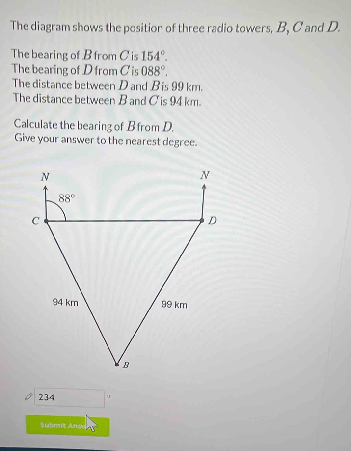 The diagram shows the position of three radio towers, B, C and D.
The bearing of B from C is 154°.
The bearing of D from Cis 088°.
The distance between D and B is 99 km.
The distance between B and C is 94 km.
Calculate the bearing of B from D.
Give your answer to the nearest degree.
234 □°
Submit Ansv