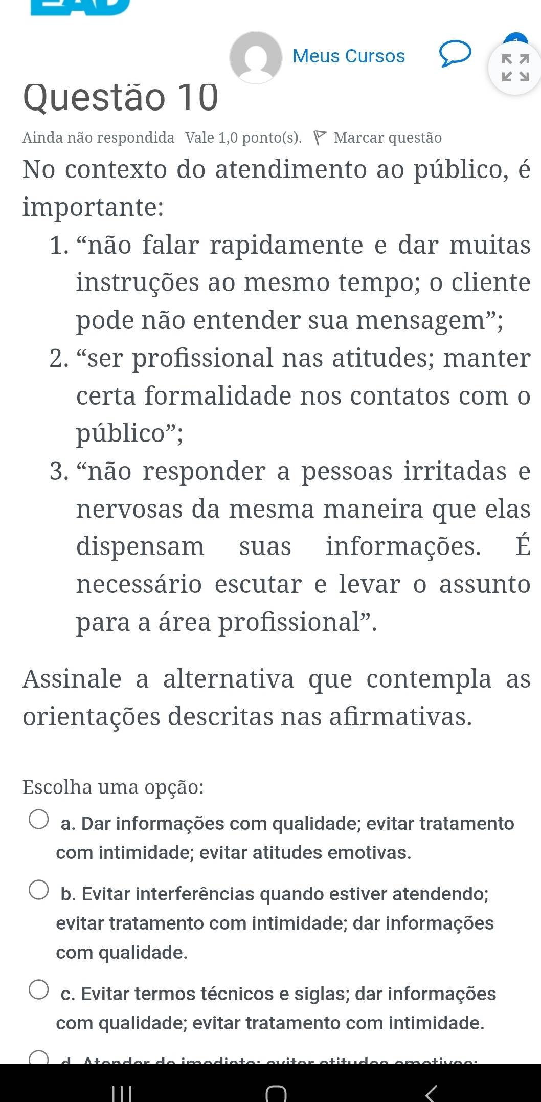 Meus Cursos к 
KY
Questão 10
Ainda não respondida Vale 1,0 ponto(s). ◤ Marcar questão
No contexto do atendimento ao público, é
importante:
1. “não falar rapidamente e dar muitas
instruções ao mesmo tempo; o cliente
pode não entender sua mensagem”;
2. “ser profissional nas atitudes; manter
certa formalidade nos contatos com o
público”;
3. “não responder a pessoas irritadas e
nervosas da mesma maneira que elas
dispensam suas informações. É
necessário escutar e levar o assunto
para a área profissional”.
Assinale a alternativa que contempla as
orientações descritas nas afirmativas.
Escolha uma opção:
a. Dar informações com qualidade; evitar tratamento
com intimidade; evitar atitudes emotivas.
b. Evitar interferências quando estiver atendendo;
evitar tratamento com intimidade; dar informações
com qualidade.
c. Evitar termos técnicos e siglas; dar informações
com qualidade; evitar tratamento com intimidade.