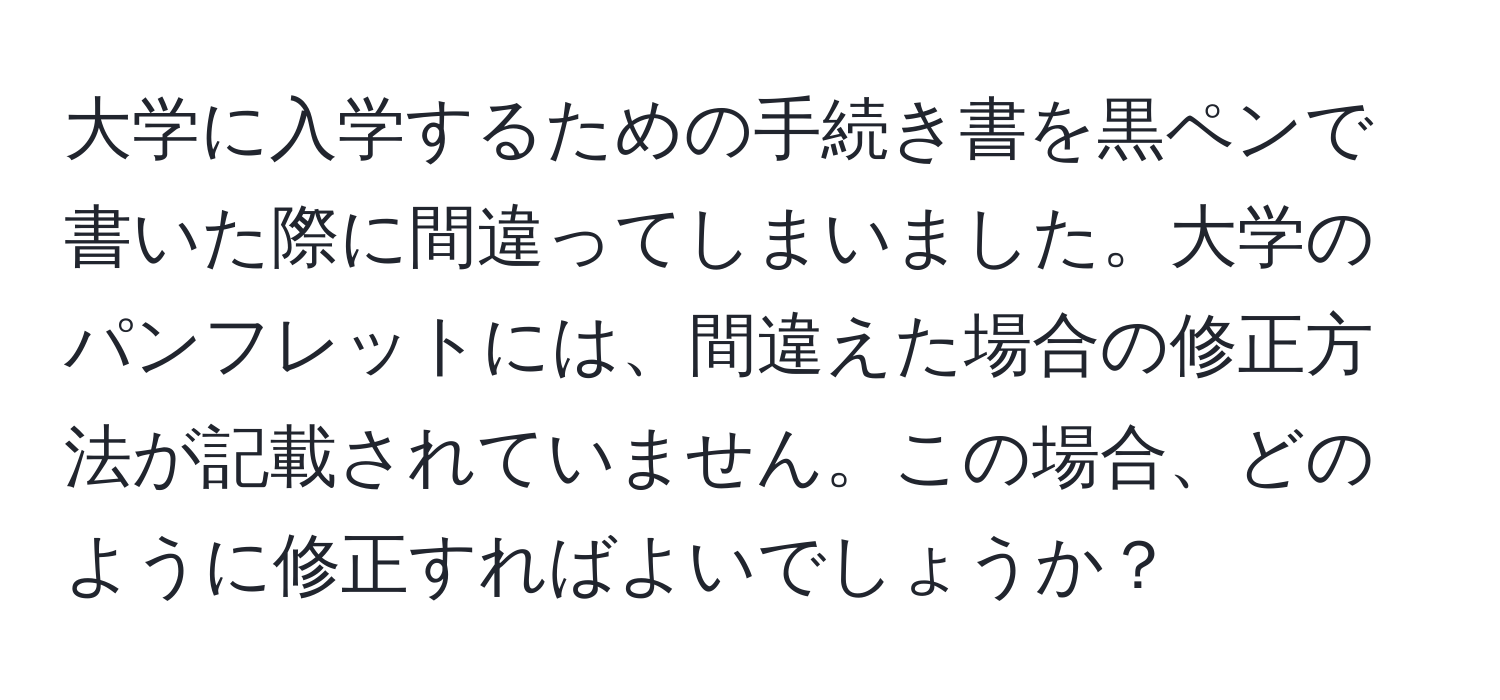 大学に入学するための手続き書を黒ペンで書いた際に間違ってしまいました。大学のパンフレットには、間違えた場合の修正方法が記載されていません。この場合、どのように修正すればよいでしょうか？