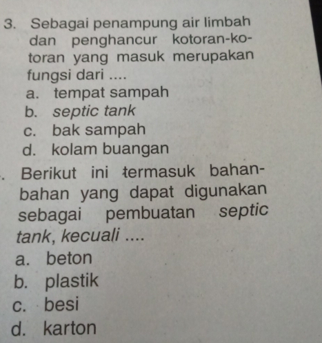 Sebagai penampung air limbah
dan penghancur kotoran-ko-
toran yang masuk merupakan
fungsi dari ....
a. tempat sampah
b. septic tank
c. bak sampah
d. kolam buangan
. Berikut ini termasuk bahan-
bahan yang dapat digunakan
sebagai pembuatan septic
tank, kecuali ....
a. beton
b. plastik
c. besi
d. karton